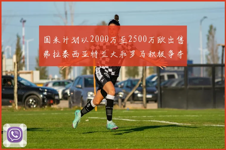 国米计划以2000万至2500万欧出售弗拉泰西亚特兰大和罗马积极争夺
