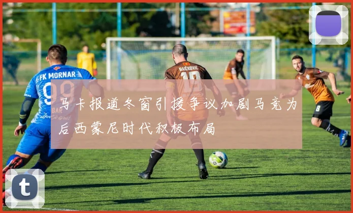 马卡报道冬窗引援争议加剧马竞为后西蒙尼时代积极布局