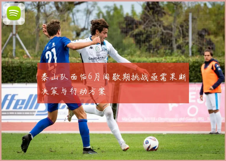 泰山队面临6月间歇期挑战亟需果断决策与行动方案