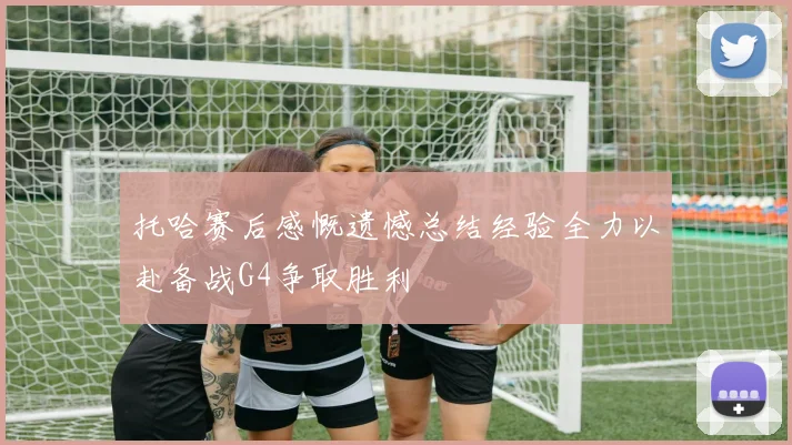 托哈赛后感慨遗憾总结经验全力以赴备战G4争取胜利
