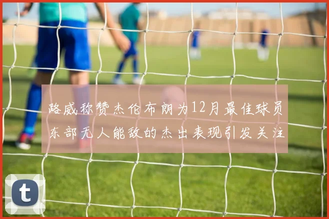 路威称赞杰伦布朗为12月最佳球员东部无人能敌的杰出表现引发关注