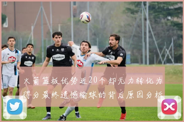 火箭篮板优势近20个却无力转化为得分最终遗憾输球的背后原因分析
