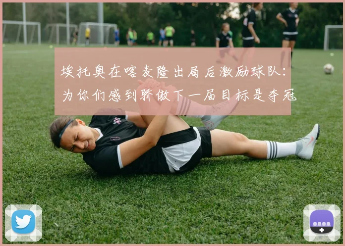 埃托奥在喀麦隆出局后激励球队：为你们感到骄傲下一届目标是夺冠