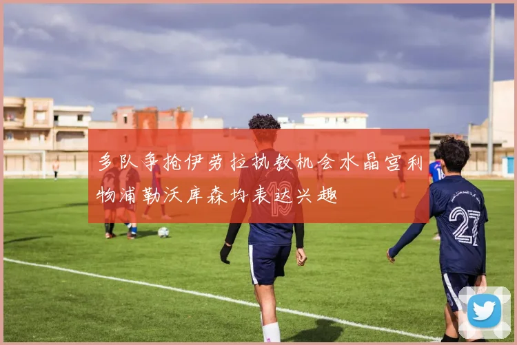 多队争抢伊劳拉执教机会水晶宫利物浦勒沃库森均表达兴趣