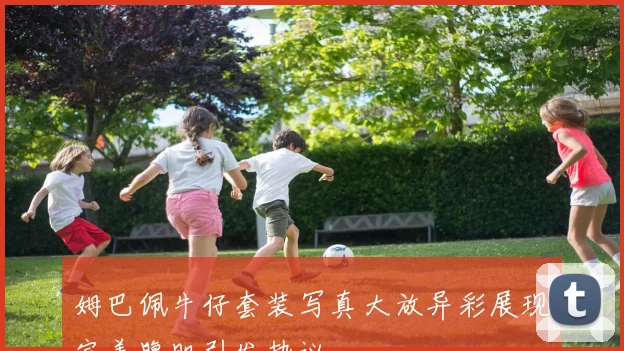 姆巴佩牛仔套装写真大放异彩展现完美腹肌引发热议