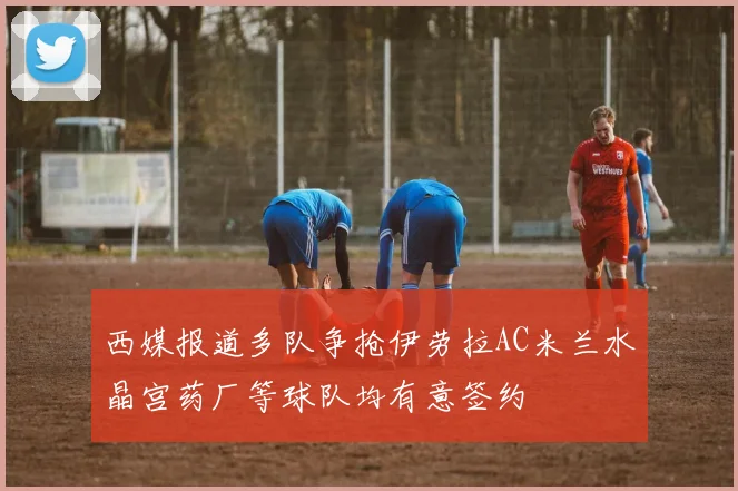 西媒报道多队争抢伊劳拉AC米兰水晶宫药厂等球队均有意签约