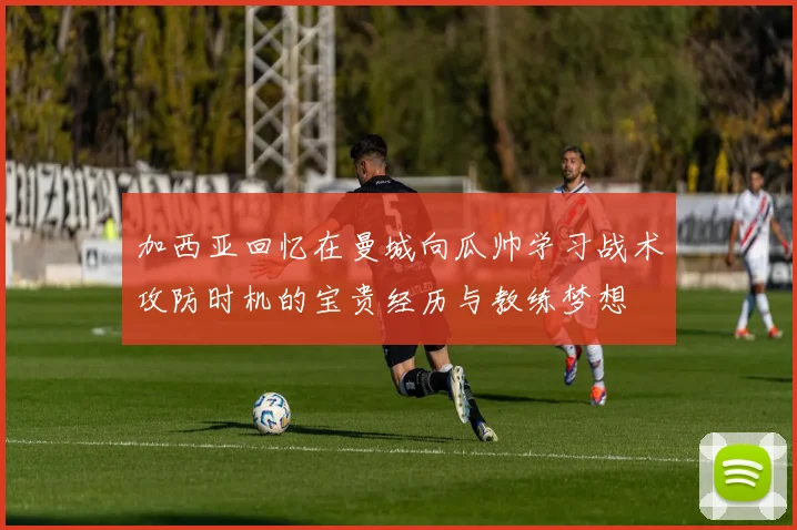 加西亚回忆在曼城向瓜帅学习战术攻防时机的宝贵经历与教练梦想