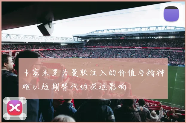 卡塞米罗为曼联注入的价值与精神难以短期替代的深远影响