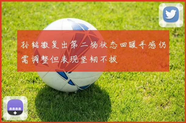 孙铭徽复出第二场状态回暖手感仍需调整但表现坚韧不拔